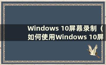 Windows 10屏幕录制（如何使用Windows 10屏幕录制）